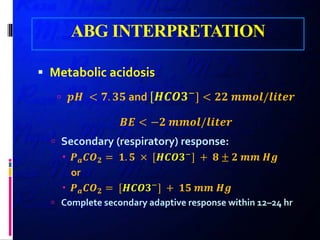 ABG INTERPRETATION
 Metabolic acidosis
 𝒑𝒑𝒑𝒑 < 𝟕𝟕. 𝟑𝟑𝟑𝟑 and [𝑯𝑯𝑯𝑯𝑯𝑯𝑯𝑯−
] < 𝟐𝟐𝟐𝟐 𝒎𝒎𝒎𝒎𝒎𝒎𝒎𝒎/𝒍𝒍𝒍𝒍𝒍𝒍𝒍𝒍𝒍𝒍
𝑩𝑩𝑩𝑩 < −𝟐𝟐 𝒎𝒎𝒎𝒎𝒎𝒎𝒎𝒎/𝒍𝒍𝒍𝒍𝒍𝒍𝒍𝒍𝒍𝒍
 Secondary (respiratory) response:
 𝑷𝑷𝒂𝒂 𝑪𝑪𝑶𝑶𝟐𝟐 = 𝟏𝟏. 𝟓𝟓 × [𝑯𝑯𝑯𝑯𝑯𝑯𝑯𝑯−] + 𝟖𝟖 ± 𝟐𝟐 𝒎𝒎𝒎𝒎 𝑯𝑯𝑯𝑯
or
 𝑷𝑷𝒂𝒂 𝑪𝑪𝑶𝑶𝟐𝟐 = [𝑯𝑯𝑯𝑯𝑯𝑯𝑯𝑯−] + 𝟏𝟏𝟏𝟏 𝒎𝒎𝒎𝒎 𝑯𝑯𝑯𝑯
 Complete secondary adaptive response within 12–24 hr
 