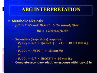 ABG INTERPRETATION
 Metabolic alkalosis
 𝒑𝒑𝒑𝒑 > 𝟕𝟕. 𝟒𝟒𝟒𝟒 and [𝑯𝑯𝑯𝑯𝑯𝑯𝑯𝑯−] > 𝟐𝟐𝟐𝟐 𝒎𝒎𝒎𝒎𝒎𝒎𝒎𝒎/𝒍𝒍𝒍𝒍𝒍𝒍𝒍𝒍𝒍𝒍
𝑩𝑩𝑩𝑩 > +𝟐𝟐 𝒎𝒎𝒎𝒎𝒎𝒎𝒎𝒎/𝒍𝒍𝒍𝒍𝒍𝒍𝒍𝒍𝒍𝒍
 Secondary (respiratory) response:
 𝑷𝑷𝒂𝒂 𝑪𝑪𝑶𝑶𝟐𝟐 = 𝟎𝟎. 𝟕𝟕 × ([𝑯𝑯𝑯𝑯𝑯𝑯𝑯𝑯−] − 𝟐𝟐𝟐𝟐) + 𝟒𝟒𝟒𝟒 ± 𝟐𝟐 𝒎𝒎𝒎𝒎 𝑯𝑯𝑯𝑯
or
 𝑷𝑷𝒂𝒂 𝑪𝑪𝑶𝑶𝟐𝟐 = [𝑯𝑯𝑯𝑯𝑯𝑯𝑯𝑯−
] + 𝟏𝟏𝟏𝟏 𝒎𝒎𝒎𝒎 𝑯𝑯𝑯𝑯
or
 𝑷𝑷𝒂𝒂 𝑪𝑪𝑶𝑶𝟐𝟐 = 𝟎𝟎. 𝟕𝟕 × [𝑯𝑯𝑯𝑯𝑯𝑯𝑯𝑯−
] + 𝟐𝟐𝟐𝟐 𝒎𝒎𝒎𝒎 𝑯𝑯𝑯𝑯
 Complete secondary adaptive response within 24–36 hr
 