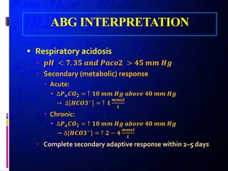 ABG INTERPRETATION
 Respiratory acidosis
 𝒑𝒑𝒑𝒑 < 𝟕𝟕. 𝟑𝟑𝟑𝟑 𝒂𝒂𝒂𝒂𝒂𝒂 𝑷𝑷𝑷𝑷𝑷𝑷𝑷𝑷𝑷𝑷 > 𝟒𝟒𝟒𝟒 𝒎𝒎𝒎𝒎 𝑯𝑯𝑯𝑯
 Secondary (metabolic) response
 Acute:
 ∆𝑷𝑷𝒂𝒂 𝑪𝑪𝑶𝑶𝟐𝟐 = ↑ 𝟏𝟏𝟏𝟏 𝒎𝒎𝒎𝒎 𝑯𝑯𝑯𝑯 𝒂𝒂𝒂𝒂𝒂𝒂𝒂𝒂𝒂𝒂 𝟒𝟒𝟒𝟒 𝒎𝒎𝒎𝒎 𝑯𝑯𝑯𝑯
→ ∆ 𝑯𝑯𝑯𝑯𝑯𝑯𝑯𝑯−
= ↑ 𝟏𝟏
𝒎𝒎𝒎𝒎𝒎𝒎𝒎𝒎
𝑳𝑳
 Chronic:
 ∆𝑷𝑷𝒂𝒂 𝑪𝑪𝑶𝑶𝟐𝟐 = ↑ 𝟏𝟏𝟏𝟏 𝒎𝒎𝒎𝒎 𝑯𝑯𝑯𝑯 𝒂𝒂𝒂𝒂𝒂𝒂𝒂𝒂𝒂𝒂 𝟒𝟒𝟒𝟒 𝒎𝒎𝒎𝒎 𝑯𝑯𝑯𝑯
→ ∆ 𝑯𝑯𝑯𝑯𝑯𝑯𝑯𝑯−
= ↑ 𝟐𝟐 − 𝟒𝟒
𝒎𝒎𝒎𝒎𝒎𝒎𝒎𝒎
𝑳𝑳
 Complete secondary adaptive response within 2–5 days
 