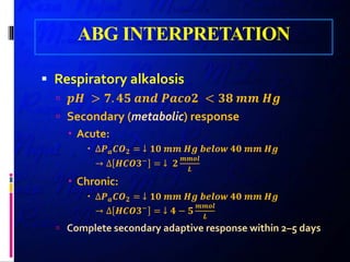 ABG INTERPRETATION
 Respiratory alkalosis
 𝒑𝒑𝒑𝒑 > 𝟕𝟕. 𝟒𝟒𝟒𝟒 𝒂𝒂𝒂𝒂𝒂𝒂 𝑷𝑷𝑷𝑷𝑷𝑷𝑷𝑷𝑷𝑷 < 𝟑𝟑𝟑𝟑 𝒎𝒎𝒎𝒎 𝑯𝑯𝑯𝑯
 Secondary (metabolic) response
 Acute:
 ∆𝑷𝑷𝒂𝒂 𝑪𝑪𝑶𝑶𝟐𝟐 = ↓ 𝟏𝟏𝟏𝟏 𝒎𝒎𝒎𝒎 𝑯𝑯𝑯𝑯 𝒃𝒃𝒃𝒃𝒃𝒃𝒃𝒃𝒃𝒃 𝟒𝟒𝟒𝟒 𝒎𝒎𝒎𝒎 𝑯𝑯𝑯𝑯
→ ∆ 𝑯𝑯𝑯𝑯𝑯𝑯𝑯𝑯−
= ↓ 𝟐𝟐
𝒎𝒎𝒎𝒎𝒎𝒎𝒎𝒎
𝑳𝑳
 Chronic:
 ∆𝑷𝑷𝒂𝒂 𝑪𝑪𝑶𝑶𝟐𝟐 = ↓ 𝟏𝟏𝟏𝟏 𝒎𝒎𝒎𝒎 𝑯𝑯𝑯𝑯 𝒃𝒃𝒃𝒃𝒃𝒃𝒃𝒃𝒃𝒃 𝟒𝟒𝟒𝟒 𝒎𝒎𝒎𝒎 𝑯𝑯𝑯𝑯
→ ∆ 𝑯𝑯𝑯𝑯𝑯𝑯𝑯𝑯−
= ↓ 𝟒𝟒 − 𝟓𝟓
𝒎𝒎𝒎𝒎𝒎𝒎𝒎𝒎
𝑳𝑳
 Complete secondary adaptive response within 2–5 days
 