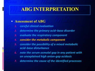 ABG INTERPRETATION
 Assessment of ABG
1. careful clinical evaluation
2. determine the primary acid–base disorder
3. evaluate the respiratory component
4. consider the metabolic component
5. consider the possibility of a mixed metabolic
acid–base disturbance
6. note the serum osmolal gap in any patient with
an unexplained high anion-gap acidosis
7. determine the cause of the identified processes
 