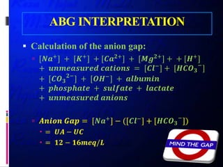 ABG INTERPRETATION
 Calculation of the anion gap:
 [𝑵𝑵𝑵𝑵+
] + [𝑲𝑲+
] + [𝑪𝑪𝑪𝑪𝟐𝟐+
] + [𝑴𝑴𝑴𝑴𝟐𝟐+
] + + [𝑯𝑯+
]
+ 𝒖𝒖𝒖𝒖𝒖𝒖𝒖𝒖𝒖𝒖𝒖𝒖𝒖𝒖𝒖𝒖𝒖𝒖𝒖𝒖 𝒄𝒄𝒄𝒄𝒄𝒄𝒄𝒄𝒄𝒄𝒄𝒄𝒄𝒄 = [𝑪𝑪𝑪𝑪−
] + [𝑯𝑯𝑪𝑪𝑪𝑪𝟑𝟑
−
]
+ [𝑪𝑪𝑪𝑪𝟑𝟑
𝟐𝟐−
] + [𝑶𝑶𝑶𝑶−
] + 𝒂𝒂𝒂𝒂𝒂𝒂𝒂𝒂𝒂𝒂𝒂𝒂𝒂𝒂
+ 𝒑𝒑𝒑𝒑𝒑𝒑𝒑𝒑𝒑𝒑𝒑𝒑𝒑𝒑𝒑𝒑𝒑𝒑 + 𝒔𝒔𝒔𝒔𝒔𝒔𝒔𝒔𝒔𝒔𝒔𝒔𝒔𝒔 + 𝒍𝒍𝒍𝒍𝒍𝒍𝒍𝒍𝒍𝒍𝒍𝒍𝒍𝒍
+ 𝒖𝒖𝒖𝒖𝒖𝒖𝒖𝒖𝒖𝒖𝒖𝒖𝒖𝒖𝒖𝒖𝒖𝒖𝒖𝒖 𝒂𝒂𝒂𝒂𝒂𝒂𝒂𝒂𝒂𝒂𝒂𝒂
 𝑨𝑨𝑨𝑨𝑨𝑨𝑨𝑨𝑨𝑨 𝑮𝑮𝑮𝑮𝑮𝑮 = [𝑵𝑵𝑵𝑵+
] − ([𝑪𝑪𝑪𝑪−
] + [𝑯𝑯𝑪𝑪𝑪𝑪𝟑𝟑
−
])
 = 𝑼𝑼𝑼𝑼 − 𝑼𝑼𝑼𝑼
 = 𝟏𝟏𝟏𝟏 − 𝟏𝟏𝟏𝟏𝟏𝟏𝟏𝟏𝟏𝟏/𝑳𝑳
 