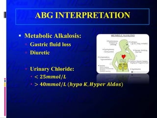 ABG INTERPRETATION
 Metabolic Alkalosis:
 Gastric fluid loss
 Diuretic
 Urinary Chloride:
 < 𝟐𝟐𝟐𝟐𝟐𝟐𝟐𝟐𝟐𝟐𝟐𝟐/𝑳𝑳
 > 𝟒𝟒𝟒𝟒𝟒𝟒𝟒𝟒𝟒𝟒𝟒𝟒/𝑳𝑳 (𝒉𝒉𝒉𝒉𝒉𝒉𝒉𝒉 𝑲𝑲, 𝑯𝑯𝑯𝑯𝑯𝑯𝑯𝑯𝑯𝑯 𝑨𝑨𝑨𝑨𝑨𝑨𝑨𝑨𝑨𝑨)
 