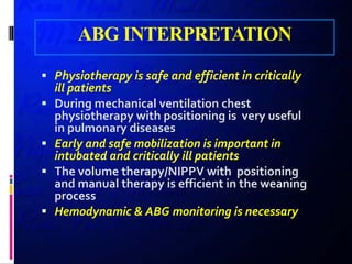 ABG INTERPRETATION
 Physiotherapy is safe and efficient in critically
ill patients
 During mechanical ventilation chest
physiotherapy with positioning is very useful
in pulmonary diseases
 Early and safe mobilization is important in
intubated and critically ill patients
 The volume therapy/NIPPV with positioning
and manual therapy is efficient in the weaning
process
 Hemodynamic & ABG monitoring is necessary
 