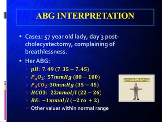 ABG INTERPRETATION
 Case1: 57 year old lady, day 3 post-
cholecystectomy, complaining of
breathlessness.
 Her ABG:
 𝒑𝒑𝒑𝒑: 𝟕𝟕. 𝟒𝟒𝟒𝟒 (𝟕𝟕. 𝟑𝟑𝟑𝟑 − 𝟕𝟕. 𝟒𝟒𝟒𝟒)
 𝑷𝑷𝒂𝒂 𝑶𝑶𝟐𝟐: 𝟓𝟓𝟓𝟓𝟓𝟓𝟓𝟓𝟓𝟓𝟓𝟓 (𝟖𝟖𝟖𝟖 − 𝟏𝟏𝟏𝟏𝟏𝟏)
 𝑷𝑷𝒂𝒂 𝑪𝑪𝑶𝑶𝟐𝟐: 𝟑𝟑𝟑𝟑𝟑𝟑𝟑𝟑𝟑𝟑𝟑𝟑 (𝟑𝟑𝟑𝟑 − 𝟒𝟒𝟒𝟒)
 𝑯𝑯𝑯𝑯𝑯𝑯𝑯𝑯: 𝟐𝟐𝟐𝟐𝟐𝟐𝟐𝟐𝟐𝟐𝟐𝟐/𝒍𝒍 (𝟐𝟐𝟐𝟐 − 𝟐𝟐𝟐𝟐)
 𝑩𝑩𝑩𝑩: −𝟏𝟏𝟏𝟏𝟏𝟏𝟏𝟏𝟏𝟏/𝒍𝒍 (−𝟐𝟐 𝒕𝒕𝒕𝒕 + 𝟐𝟐)
 Other values within normal range
 