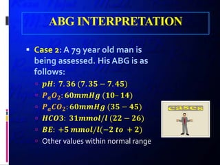ABG INTERPRETATION
 Case 2: A 79 year old man is
being assessed. His ABG is as
follows:
 𝒑𝒑𝒑𝒑: 𝟕𝟕. 𝟑𝟑𝟑𝟑 (𝟕𝟕. 𝟑𝟑𝟑𝟑 − 𝟕𝟕. 𝟒𝟒𝟒𝟒)
 𝑷𝑷𝒂𝒂 𝑶𝑶𝟐𝟐: 𝟔𝟔𝟔𝟔𝟔𝟔𝟔𝟔𝟔𝟔𝟔𝟔 (𝟏𝟏𝟏𝟏– 𝟏𝟏𝟏𝟏)
 𝑷𝑷𝒂𝒂 𝑪𝑪𝑶𝑶𝟐𝟐: 𝟔𝟔𝟔𝟔𝟔𝟔𝟔𝟔𝟔𝟔𝟔𝟔 (𝟑𝟑𝟑𝟑 − 𝟒𝟒𝟒𝟒)
 𝑯𝑯𝑯𝑯𝑯𝑯𝑯𝑯: 𝟑𝟑𝟑𝟑𝟑𝟑𝟑𝟑𝟑𝟑𝟑𝟑/𝒍𝒍 (𝟐𝟐𝟐𝟐 − 𝟐𝟐𝟐𝟐)
 𝑩𝑩𝑩𝑩: +𝟓𝟓 𝒎𝒎𝒎𝒎𝒎𝒎𝒎𝒎/𝒍𝒍(−𝟐𝟐 𝒕𝒕𝒕𝒕 + 𝟐𝟐)
 Other values within normal range
 