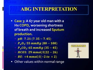 ABG INTERPRETATION
 Case 3: A 67 year old man with a
Hx COPD, worsening shortness
of breath and increased Sputum
production.
 𝒑𝒑𝒑𝒑: 𝟕𝟕. 𝟐𝟐𝟐𝟐 (𝟕𝟕. 𝟑𝟑𝟑𝟑 − 𝟕𝟕. 𝟒𝟒𝟒𝟒)
 𝑷𝑷𝒂𝒂 𝑶𝑶𝟐𝟐: 𝟓𝟓𝟓𝟓 𝒎𝒎𝒎𝒎𝒎𝒎𝒎𝒎 (𝟖𝟖𝟖𝟖 − 𝟏𝟏𝟏𝟏𝟏𝟏)
 𝑷𝑷𝒂𝒂 𝑪𝑪𝑶𝑶𝟐𝟐: 𝟔𝟔𝟔𝟔 𝒎𝒎𝒎𝒎𝒎𝒎𝒎𝒎 (𝟑𝟑𝟑𝟑 − 𝟒𝟒𝟒𝟒)
 𝑯𝑯𝑯𝑯𝑯𝑯𝑯𝑯: 𝟐𝟐𝟐𝟐 𝒎𝒎𝒎𝒎𝒎𝒎𝒎𝒎/𝒍𝒍(𝟐𝟐𝟐𝟐 − 𝟐𝟐𝟐𝟐)
 𝑩𝑩𝑩𝑩: +𝟒𝟒 𝒎𝒎𝒎𝒎𝒎𝒎𝒎𝒎/𝒍𝒍(−𝟐𝟐 𝒕𝒕𝒕𝒕 + 𝟐𝟐)
 Other values within normal range
 