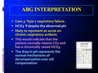 ABG INTERPRETATION
 Case 3:Type 2 respiratory failure.
 HCO3 ↑despite the abnormal pH.
 likely to represent an acute on
chronic respiratory acidosis.
 This would indicate that the
patient normally retains CO2 and
has a chronically raised HCO3.
 The drop in pH represents the
normal mechanisms of
decompensation over old
compensation.
 