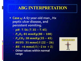 ABG INTERPRETATION
 Case 4: A 67 year-old man , Hx
peptic ulcer disease, and
persistent vomiting.
 𝒑𝒑𝒑𝒑: 𝟕𝟕. 𝟓𝟓𝟓𝟓 (𝟕𝟕. 𝟑𝟑𝟑𝟑 − 𝟕𝟕. 𝟒𝟒𝟒𝟒)
 𝑷𝑷𝒂𝒂 𝑶𝑶𝟐𝟐: 𝟖𝟖𝟖𝟖 𝒎𝒎𝒎𝒎𝒎𝒎𝒎𝒎(𝟖𝟖𝟖𝟖 − 𝟏𝟏𝟏𝟏𝟏𝟏)
 𝑷𝑷𝒂𝒂 𝑪𝑪𝑶𝑶𝟐𝟐: 𝟑𝟑𝟑𝟑 𝒎𝒎𝒎𝒎𝒎𝒎𝒎𝒎(𝟑𝟑𝟑𝟑 − 𝟒𝟒𝟒𝟒)
 𝑯𝑯𝑯𝑯𝑯𝑯𝑯𝑯: 𝟑𝟑𝟑𝟑 𝒎𝒎𝒎𝒎𝒎𝒎𝒎𝒎/𝒍𝒍 (𝟐𝟐𝟐𝟐 − 𝟐𝟐𝟐𝟐)
 𝑩𝑩𝑩𝑩: +𝟔𝟔 𝒎𝒎𝒎𝒎𝒎𝒎𝒎𝒎/𝒍𝒍 (−𝟐𝟐 𝒕𝒕𝒕𝒕 + 𝟐𝟐)
 Other values within normal
range
 