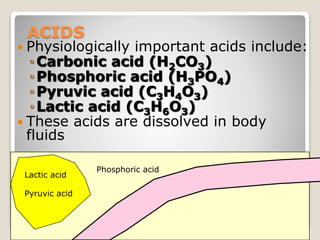 21 
ACIDS 
 Physiologically important acids include: 
◦Carbonic acid (H2CO3) 
◦Phosphoric acid (H3PO4) 
◦Pyruvic acid (C3H4O3) 
◦ Lactic acid (C3H6O3) 
 These acids are dissolved in body 
fluids 
Lactic acid 
Pyruvic acid 
Phosphoric acid 
 