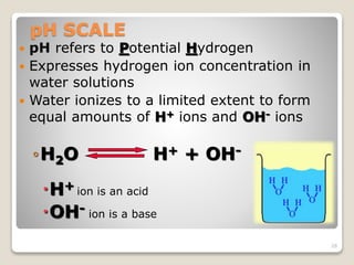 pH SCALE 
 pH refers to Potential Hydrogen 
 Expresses hydrogen ion concentration in 
water solutions 
 Water ionizes to a limited extent to form 
equal amounts of H+ ions and OH- ions 
◦H2O H+ + OH- 
H+ ion is an acid 
OH- ion is a base 
26 
 
