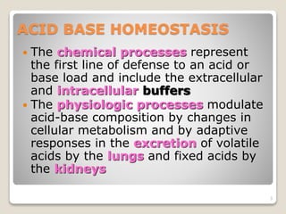 ACID BASE HOMEOSTASIS 
 The chemical processes represent 
the first line of defense to an acid or 
base load and include the extracellular 
and intracellular buffers 
 The physiologic processes modulate 
acid-base composition by changes in 
cellular metabolism and by adaptive 
responses in the excretion of volatile 
acids by the lungs and fixed acids by 
the kidneys 
3 
 