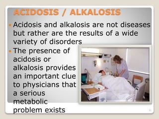 ACIDOSIS / ALKALOSIS 
 Acidosis and alkalosis are not diseases 
but rather are the results of a wide 
variety of disorders 
 The presence of 
acidosis or 
alkalosis provides 
an important clue 
to physicians that 
a serious 
metabolic 
problem exists 31 
 