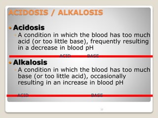 ACIDOSIS / ALKALOSIS 
32 
 Acidosis 
◦ A condition in which the blood has too much 
acid (or too little base), frequently resulting 
in a decrease in blood pH 
 Alkalosis 
ACID BASE 
◦ A condition in which the blood has too much 
base (or too little acid), occasionally 
resulting in an increase in blood pH 
ACID BASE 
 
