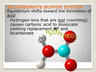 BICARBONATE BUFFER SYSTEM 
 Equilibrium shifts toward the formation of 
acid 
◦ Hydrogen ions that are lost (vomiting) 
causes carbonic acid to dissociate 
yielding replacement H+ and 
bicarbonate 
H2CO3 
H+ HCO3 
- 
62 
 
