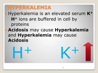 80 
HYPERKALEMIA 
 Hyperkalemia is an elevated serum K+ 
◦H+ ions are buffered in cell by 
proteins 
 Acidosis may cause Hyperkalemia 
and Hyperkalemia may cause 
Acidosis 
H+ K+ 
 