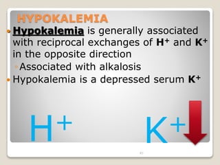 81 
HYPOKALEMIA 
 Hypokalemia is generally associated 
with reciprocal exchanges of H+ and K+ 
in the opposite direction 
◦Associated with alkalosis 
 Hypokalemia is a depressed serum K+ 
H+ K+ 
 