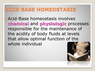 ACID BASE HOMEOSTASIS 
 Acid-Base homeostasis involves 
chemical and physiologic processes 
responsible for the maintenan...