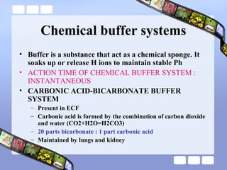 Chemical buffer systems
• Buffer is a substance that act as a chemical sponge. It
soaks up or release H ions to maintain stable Ph
• ACTION TIME OF CHEMICAL BUFFER SYSTEM :
INSTANTANEOUS
• CARBONIC ACID-BICARBONATE BUFFER
SYSTEM
– Present in ECF
– Carbonic acid is formed by the combination of carbon dioxide
and water (CO2+H2O=H2CO3)
– 20 parts bicarbonate : 1 part carbonic acid
– Maintained by lungs and kidney
 
