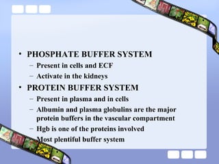 • PHOSPHATE BUFFER SYSTEM
– Present in cells and ECF
– Activate in the kidneys
• PROTEIN BUFFER SYSTEM
– Present in plasma and in cells
– Albumin and plasma globulins are the major
protein buffers in the vascular compartment
– Hgb is one of the proteins involved
– Most plentiful buffer system
 