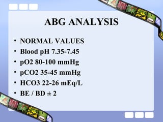ABG ANALYSIS
• NORMAL VALUES
• Blood pH 7.35-7.45
• pO2 80-100 mmHg
• pCO2 35-45 mmHg
• HCO3 22-26 mEq/L
• BE / BD ± 2
 