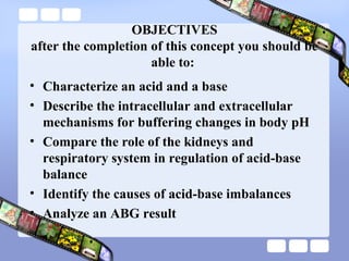 OBJECTIVES
after the completion of this concept you should be
able to:
• Characterize an acid and a base
• Describe the intracellular and extracellular
mechanisms for buffering changes in body pH
• Compare the role of the kidneys and
respiratory system in regulation of acid-base
balance
• Identify the causes of acid-base imbalances
• Analyze an ABG result
 