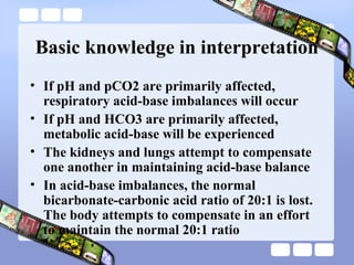 Basic knowledge in interpretation
• If pH and pCO2 are primarily affected,
respiratory acid-base imbalances will occur
• If pH and HCO3 are primarily affected,
metabolic acid-base will be experienced
• The kidneys and lungs attempt to compensate
one another in maintaining acid-base balance
• In acid-base imbalances, the normal
bicarbonate-carbonic acid ratio of 20:1 is lost.
The body attempts to compensate in an effort
to maintain the normal 20:1 ratio
 