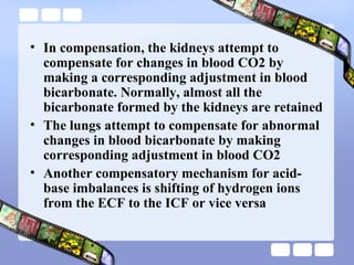 • In compensation, the kidneys attempt to
compensate for changes in blood CO2 by
making a corresponding adjustment in blood
bicarbonate. Normally, almost all the
bicarbonate formed by the kidneys are retained
• The lungs attempt to compensate for abnormal
changes in blood bicarbonate by making
corresponding adjustment in blood CO2
• Another compensatory mechanism for acid-
base imbalances is shifting of hydrogen ions
from the ECF to the ICF or vice versa
 