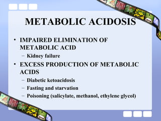 METABOLIC ACIDOSIS
• IMPAIRED ELIMINATION OF
METABOLIC ACID
– Kidney failure
• EXCESS PRODUCTION OF METABOLIC
ACIDS
– Diabetic ketoacidosis
– Fasting and starvation
– Poisoning (salicylate, methanol, ethylene glycol)
 