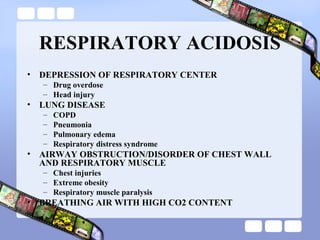 RESPIRATORY ACIDOSIS
• DEPRESSION OF RESPIRATORY CENTER
– Drug overdose
– Head injury
• LUNG DISEASE
– COPD
– Pneumonia
– Pulmonary edema
– Respiratory distress syndrome
• AIRWAY OBSTRUCTION/DISORDER OF CHEST WALL
AND RESPIRATORY MUSCLE
– Chest injuries
– Extreme obesity
– Respiratory muscle paralysis
• BREATHING AIR WITH HIGH CO2 CONTENT
 