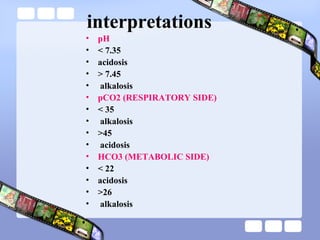 interpretations
• pH
• < 7.35
• acidosis
• > 7.45
• alkalosis
• pCO2 (RESPIRATORY SIDE)
• < 35
• alkalosis
• >45
• acidosis
• HCO3 (METABOLIC SIDE)
• < 22
• acidosis
• >26
• alkalosis
 
