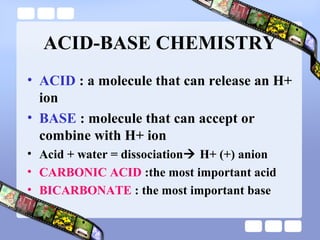 ACID-BASE CHEMISTRY
• ACID : a molecule that can release an H+
ion
• BASE : molecule that can accept or
combine with H+ ion
• Acid + water = dissociation H+ (+) anion
• CARBONIC ACID :the most important acid
• BICARBONATE : the most important base
 