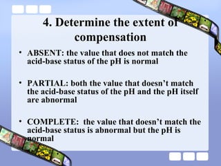 4. Determine the extent of
compensation
• ABSENT: the value that does not match the
acid-base status of the pH is normal
• PARTIAL: both the value that doesn’t match
the acid-base status of the pH and the pH itself
are abnormal
• COMPLETE: the value that doesn’t match the
acid-base status is abnormal but the pH is
normal
 
