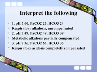 Interpret the following
• 1. pH 7.60, PaCO2 25, HCO3 24
• Respiratory alkalosis, uncompensated
• 2. pH 7.49, PaCO2 48, HCO3 38
• Metabolic alkalosis partially compensated
• 3. pH 7.36, PaCO2 66, HCO3 35
• Respiratory acidosis completely compensated
 