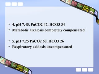 • 4. pH 7.45, PaCO2 47, HCO3 34
• Metabolic alkalosis completely compensated
• 5. pH 7.25 PaCO2 60, HCO3 26
• Respiratory acidosis uncompensated
 