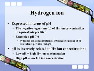 Hydrogen ion
• Expressed in terms of pH
– The negative logarithm (p) of H+ ion concentration
in equivalents per liter
– Example : pH 7.0
• hydrogen ion concentration of 10 (negative power of 7)
equivalents per liter (mEq/L)
• pH is inversely related to H+ ion concentration:
– Low pH = high H+ ion concentration
– High pH = low H+ ion concentration
 