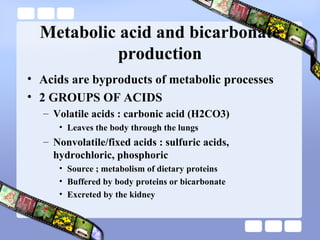 Metabolic acid and bicarbonate
production
• Acids are byproducts of metabolic processes
• 2 GROUPS OF ACIDS
– Volatile acids : carbonic acid (H2CO3)
• Leaves the body through the lungs
– Nonvolatile/fixed acids : sulfuric acids,
hydrochloric, phosphoric
• Source ; metabolism of dietary proteins
• Buffered by body proteins or bicarbonate
• Excreted by the kidney
 