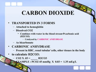 CARBON DIOXIDE
• TRANSPORTED IN 3 FORMS
– Attached to hemoglobin
– Dissolved CO2
• Combines with water in the blood streamcarbonic acid
(H2CO3)
– Catalyzed by CARBONIC ANHYDRASE
– As bicarbonate
• CARBONIC ANHYDRASE
– Present in RBC, renal tubular`cells, other tissues in the body
• to calculate H2CO3:
– CO2 X .03 = _____ H2CO3
– EXAMPLE : PCO2 45 mmHg X 0.03 = 1.35 mEq/L
 