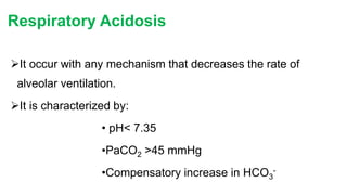 Respiratory Acidosis
It occur with any mechanism that decreases the rate of
alveolar ventilation.
It is characterized by:
• pH< 7.35
•PaCO2 >45 mmHg
•Compensatory increase in HCO3
-
 