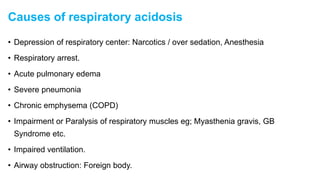 Causes of respiratory acidosis
• Depression of respiratory center: Narcotics / over sedation, Anesthesia
• Respiratory arrest.
• Acute pulmonary edema
• Severe pneumonia
• Chronic emphysema (COPD)
• Impairment or Paralysis of respiratory muscles eg; Myasthenia gravis, GB
Syndrome etc.
• Impaired ventilation.
• Airway obstruction: Foreign body.
 