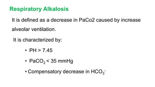 Respiratory Alkalosis
It is defined as a decrease in PaCo2 caused by increase
alveolar ventilation.
It is characterized by:
• PH > 7.45
• PaCO2 < 35 mmHg
• Compensatory decrease in HCO3
-
 
