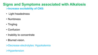 Signs and Symptoms associated with Alkalosis
Increase excitability of CNS:
• Light headedness
• Numbness
• Tingling
• Confusion
• Inability to concentrate
• Blurred vision.
Decrease electrolytes: Hypokalemia
Hypertension
 