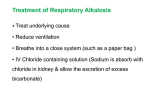 Treatment of Respiratory Alkalosis
• Treat underlying cause
• Reduce ventilation
• Breathe into a close system (such as a paper bag )
• IV Chloride containing solution (Sodium is absorb with
chloride in kidney & allow the excretion of excess
bicarbonate)
 