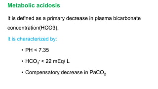 Metabolic acidosis
It is defined as a primary decrease in plasma bicarbonate
concentration(HCO3).
It is characterized by:
• PH < 7.35
• HCO3
- < 22 mEq/ L
• Compensatory decrease in PaCO2
 
