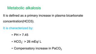 Metabolic alkalosis
It is defined as a primary increase in plasma bicarbonate
concentration(HCO3).
It is characterized by:
• PH > 7.45
• HCO3
- > 26 mEq/ L
• Compensatory increase in PaCO2
 