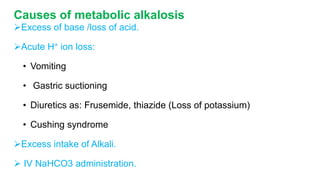 Causes of metabolic alkalosis
Excess of base /loss of acid.
Acute H+ ion loss:
• Vomiting
• Gastric suctioning
• Diuretics as: Frusemide, thiazide (Loss of potassium)
• Cushing syndrome
Excess intake of Alkali.
 IV NaHCO3 administration.
 
