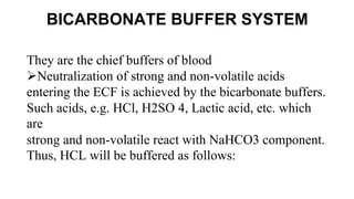 BICARBONATE BUFFER SYSTEM
They are the chief buffers of blood
Neutralization of strong and non-volatile acids
entering the ECF is achieved by the bicarbonate buffers.
Such acids, e.g. HCl, H2SO 4, Lactic acid, etc. which
are
strong and non-volatile react with NaHCO3 component.
Thus, HCL will be buffered as follows:
 