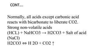 CONT….
Normally, all acids except carbonic acid
reacts with bicarbonate to liberate CO2.
Strong non-volatile acids
(HCL) + NaHCO3 → H2CO3 + Salt of acid
(NaCl)
H2CO3 ⇔ H 2O + CO2 ↑
 