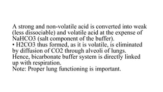 A strong and non-volatile acid is converted into weak
(less dissociable) and volatile acid at the expense of
NaHCO3 (salt component of the buffer).
• H2CO3 thus formed, as it is volatile, is eliminated
by diffusion of CO2 through alveoli of lungs.
Hence, bicarbonate buffer system is directly linked
up with respiration.
Note: Proper lung functioning is important.
 