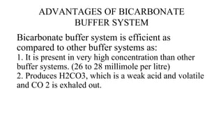 ADVANTAGES OF BICARBONATE
BUFFER SYSTEM
Bicarbonate buffer system is efficient as
compared to other buffer systems as:
1. It is present in very high concentration than other
buffer systems. (26 to 28 millimole per litre)
2. Produces H2CO3, which is a weak acid and volatile
and CO 2 is exhaled out.
 